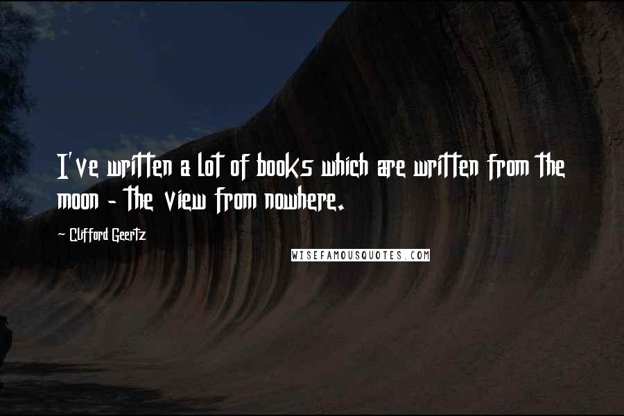 Clifford Geertz Quotes: I've written a lot of books which are written from the moon - the view from nowhere.