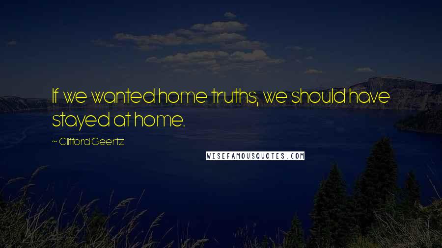 Clifford Geertz Quotes: If we wanted home truths, we should have stayed at home.