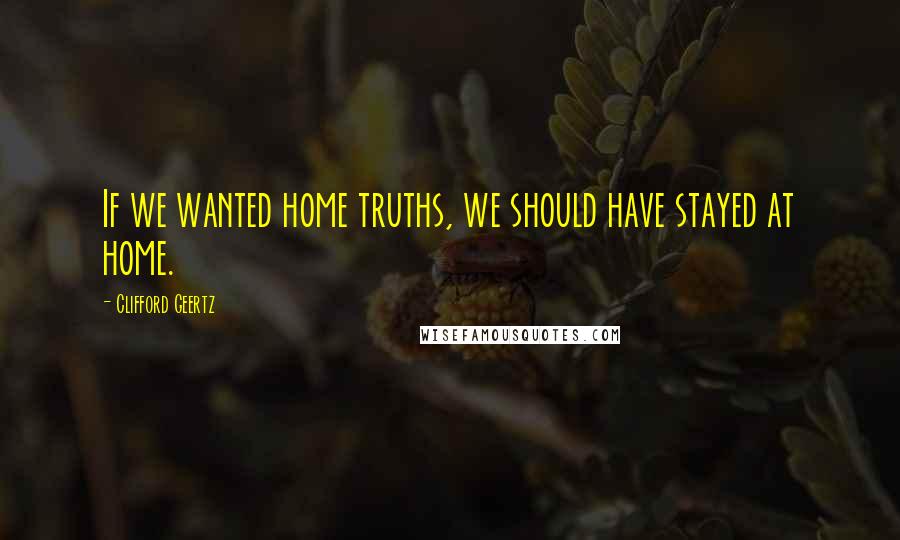 Clifford Geertz Quotes: If we wanted home truths, we should have stayed at home.