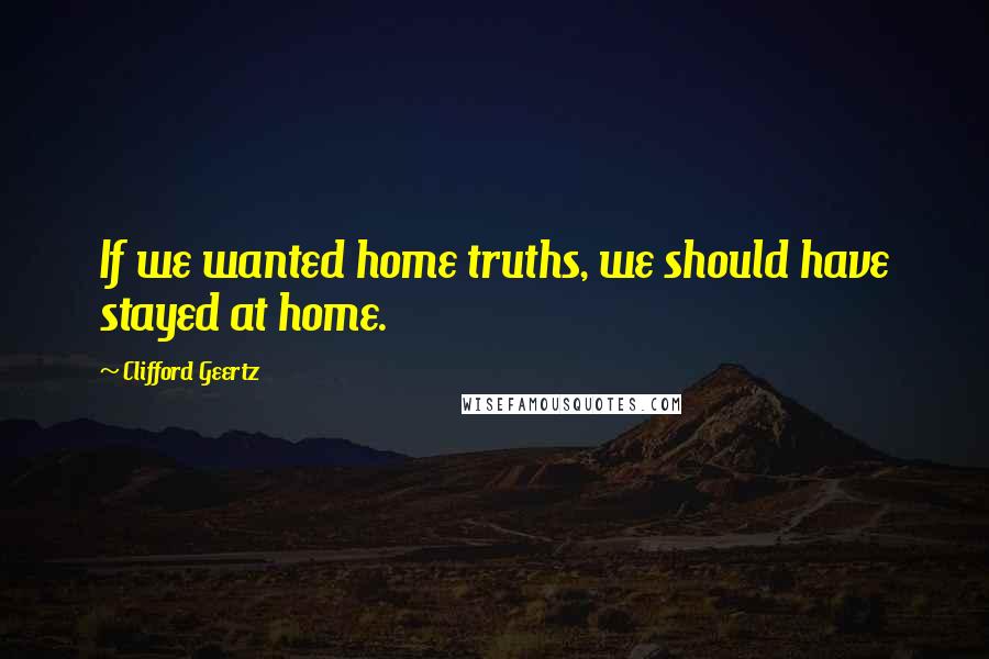 Clifford Geertz Quotes: If we wanted home truths, we should have stayed at home.