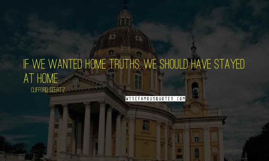 Clifford Geertz Quotes: If we wanted home truths, we should have stayed at home.