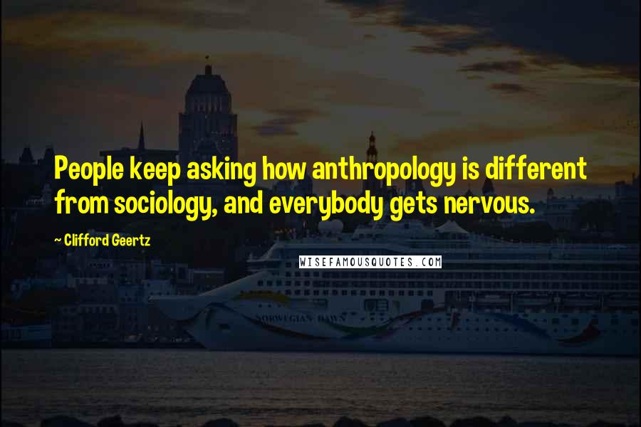 Clifford Geertz Quotes: People keep asking how anthropology is different from sociology, and everybody gets nervous.