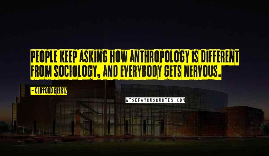 Clifford Geertz Quotes: People keep asking how anthropology is different from sociology, and everybody gets nervous.