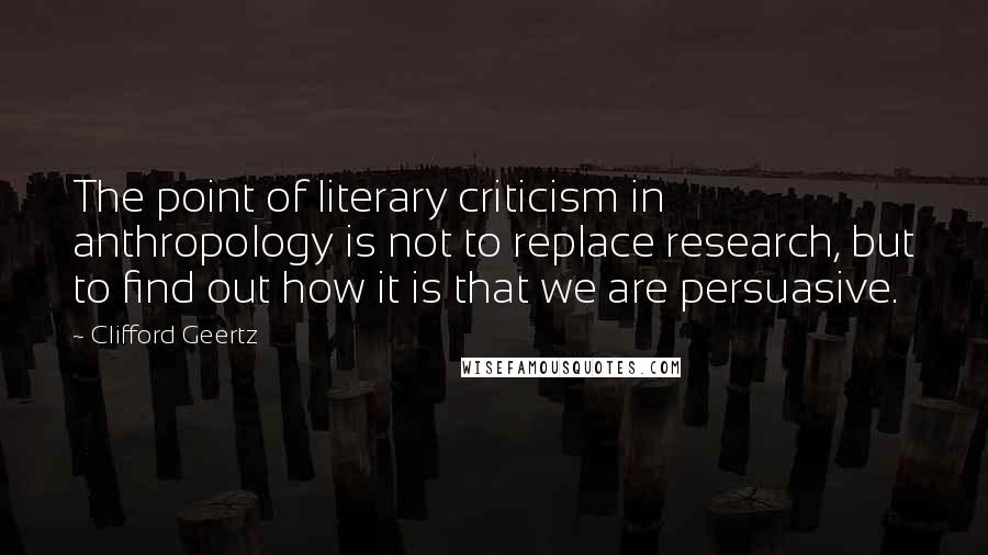 Clifford Geertz Quotes: The point of literary criticism in anthropology is not to replace research, but to find out how it is that we are persuasive.