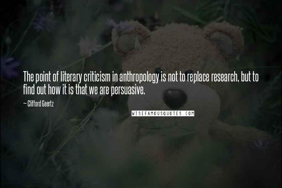 Clifford Geertz Quotes: The point of literary criticism in anthropology is not to replace research, but to find out how it is that we are persuasive.