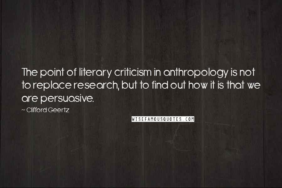 Clifford Geertz Quotes: The point of literary criticism in anthropology is not to replace research, but to find out how it is that we are persuasive.