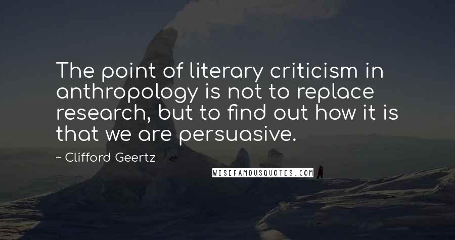 Clifford Geertz Quotes: The point of literary criticism in anthropology is not to replace research, but to find out how it is that we are persuasive.