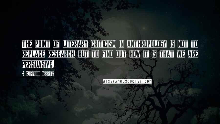 Clifford Geertz Quotes: The point of literary criticism in anthropology is not to replace research, but to find out how it is that we are persuasive.