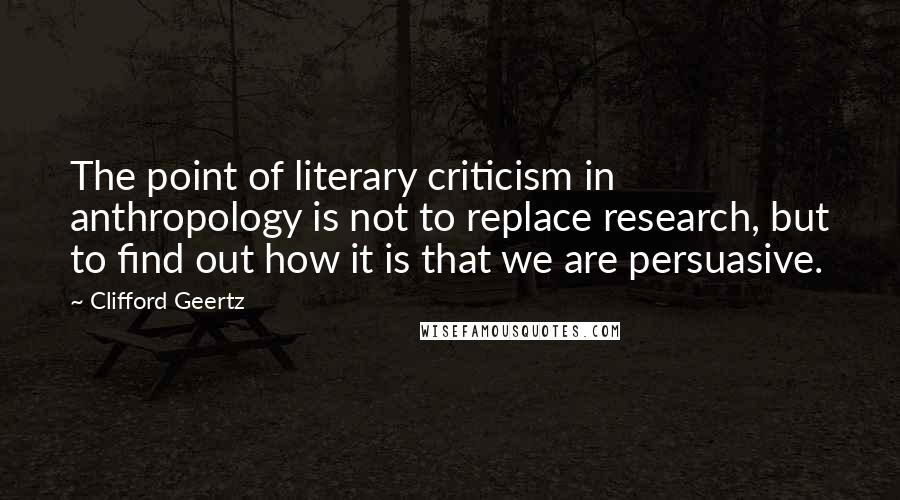 Clifford Geertz Quotes: The point of literary criticism in anthropology is not to replace research, but to find out how it is that we are persuasive.