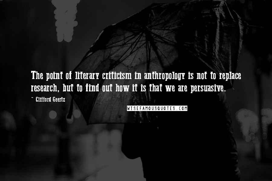 Clifford Geertz Quotes: The point of literary criticism in anthropology is not to replace research, but to find out how it is that we are persuasive.