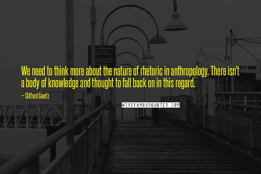 Clifford Geertz Quotes: We need to think more about the nature of rhetoric in anthropology. There isn't a body of knowledge and thought to fall back on in this regard.