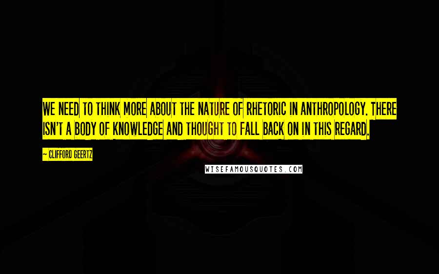 Clifford Geertz Quotes: We need to think more about the nature of rhetoric in anthropology. There isn't a body of knowledge and thought to fall back on in this regard.