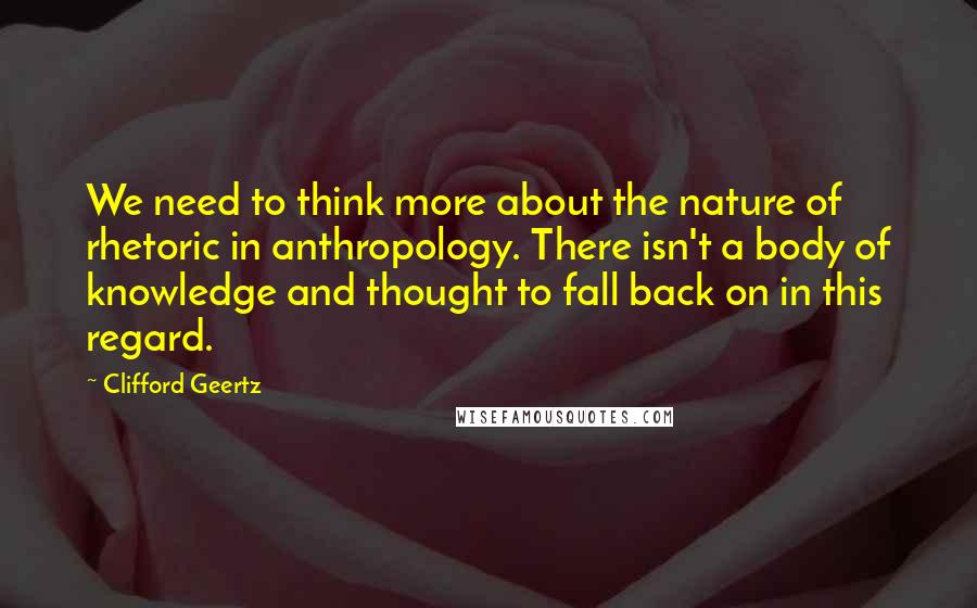 Clifford Geertz Quotes: We need to think more about the nature of rhetoric in anthropology. There isn't a body of knowledge and thought to fall back on in this regard.