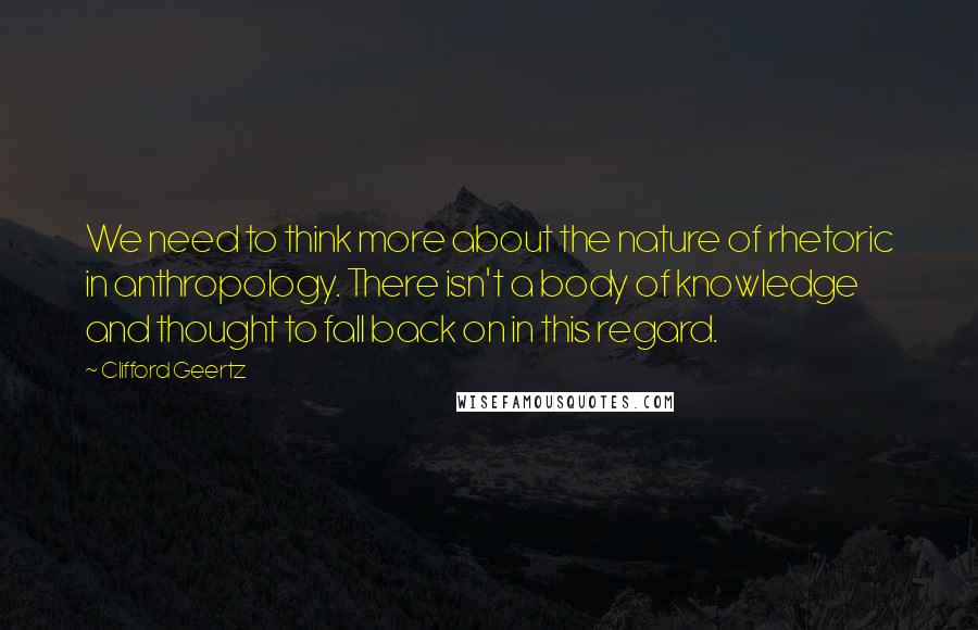 Clifford Geertz Quotes: We need to think more about the nature of rhetoric in anthropology. There isn't a body of knowledge and thought to fall back on in this regard.