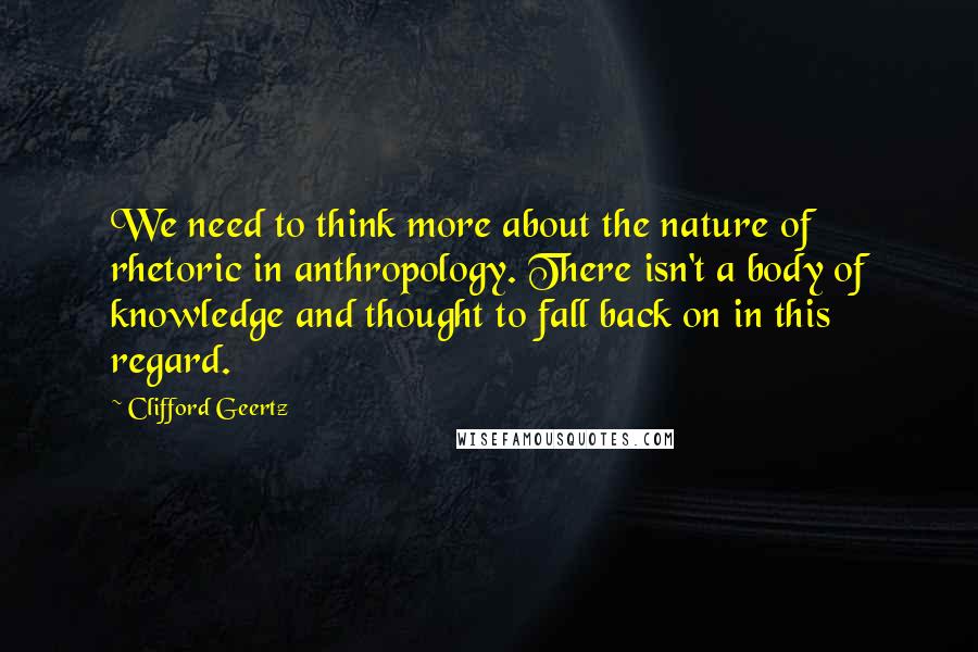 Clifford Geertz Quotes: We need to think more about the nature of rhetoric in anthropology. There isn't a body of knowledge and thought to fall back on in this regard.