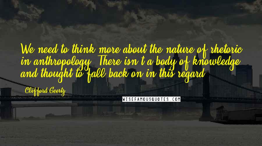 Clifford Geertz Quotes: We need to think more about the nature of rhetoric in anthropology. There isn't a body of knowledge and thought to fall back on in this regard.