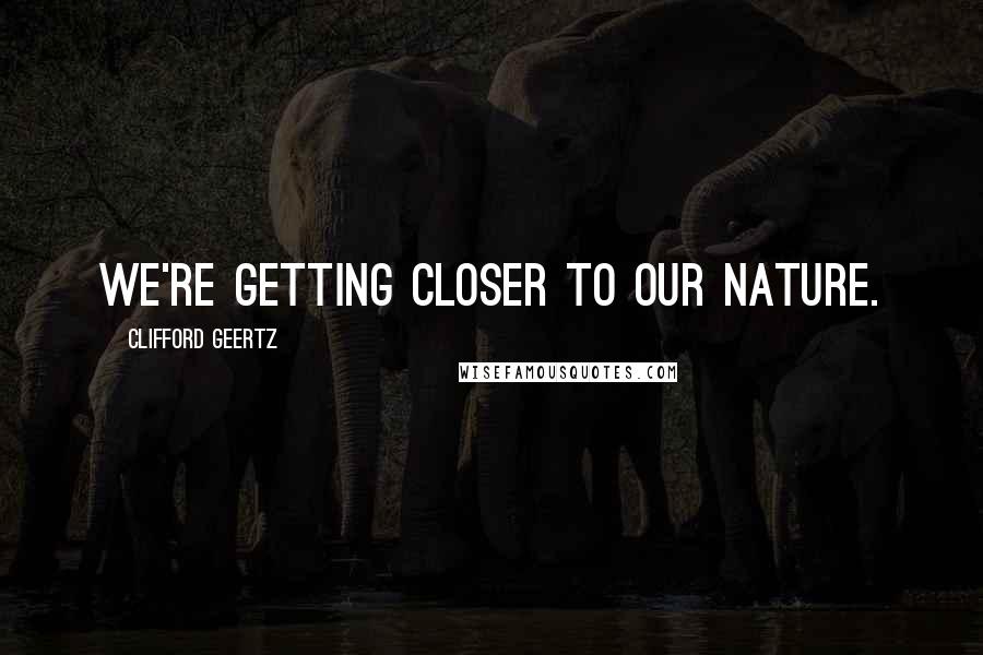 Clifford Geertz Quotes: We're getting closer to our nature.