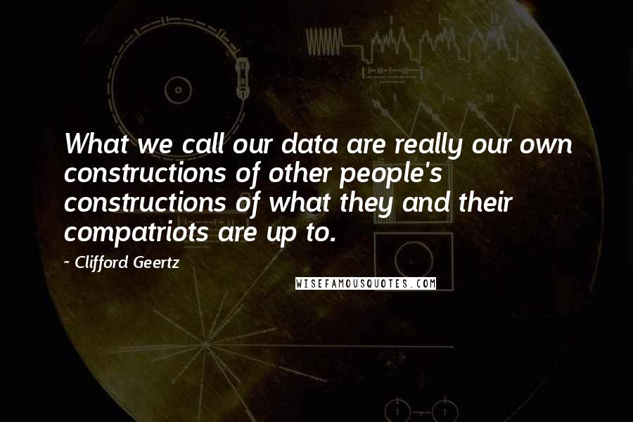 Clifford Geertz Quotes: What we call our data are really our own constructions of other people's constructions of what they and their compatriots are up to.