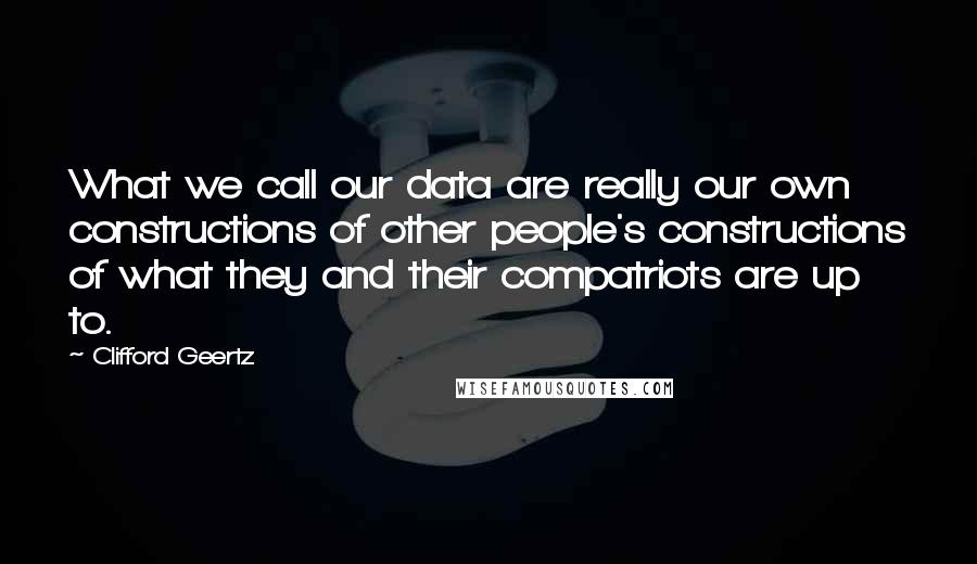 Clifford Geertz Quotes: What we call our data are really our own constructions of other people's constructions of what they and their compatriots are up to.