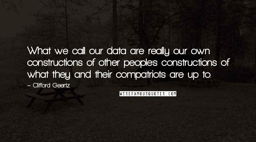 Clifford Geertz Quotes: What we call our data are really our own constructions of other people's constructions of what they and their compatriots are up to.
