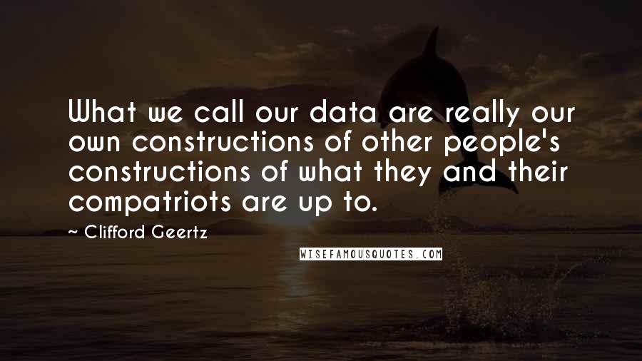 Clifford Geertz Quotes: What we call our data are really our own constructions of other people's constructions of what they and their compatriots are up to.