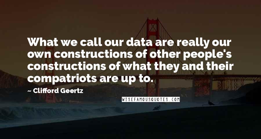 Clifford Geertz Quotes: What we call our data are really our own constructions of other people's constructions of what they and their compatriots are up to.