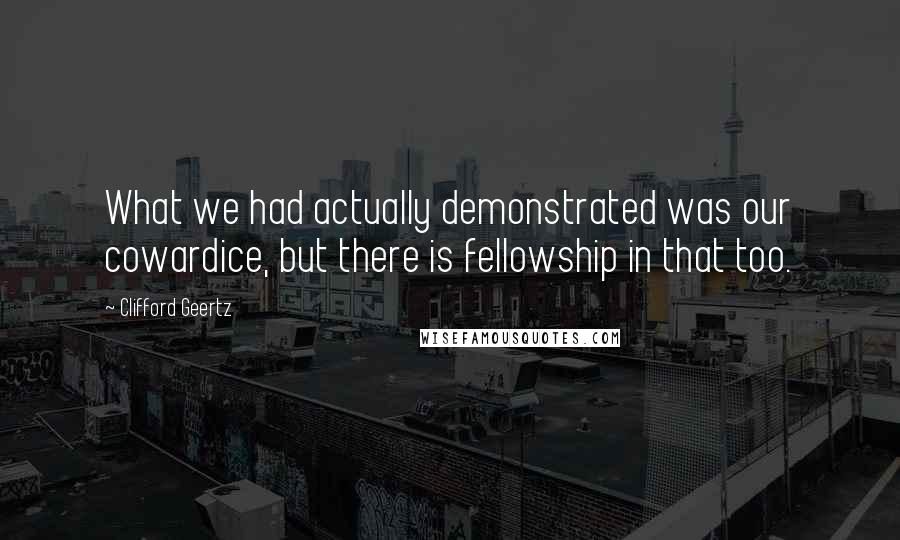 Clifford Geertz Quotes: What we had actually demonstrated was our cowardice, but there is fellowship in that too.