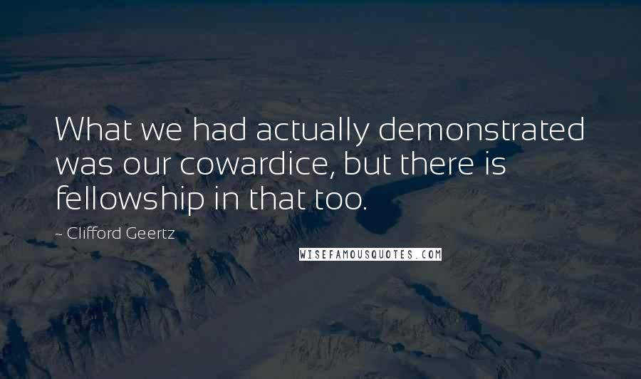 Clifford Geertz Quotes: What we had actually demonstrated was our cowardice, but there is fellowship in that too.