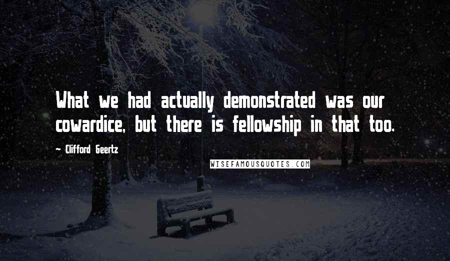 Clifford Geertz Quotes: What we had actually demonstrated was our cowardice, but there is fellowship in that too.