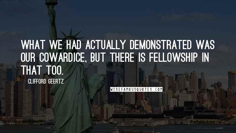 Clifford Geertz Quotes: What we had actually demonstrated was our cowardice, but there is fellowship in that too.