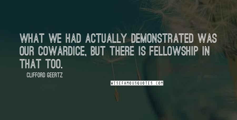 Clifford Geertz Quotes: What we had actually demonstrated was our cowardice, but there is fellowship in that too.