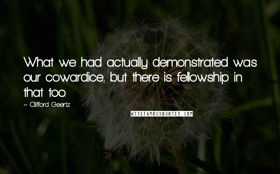 Clifford Geertz Quotes: What we had actually demonstrated was our cowardice, but there is fellowship in that too.