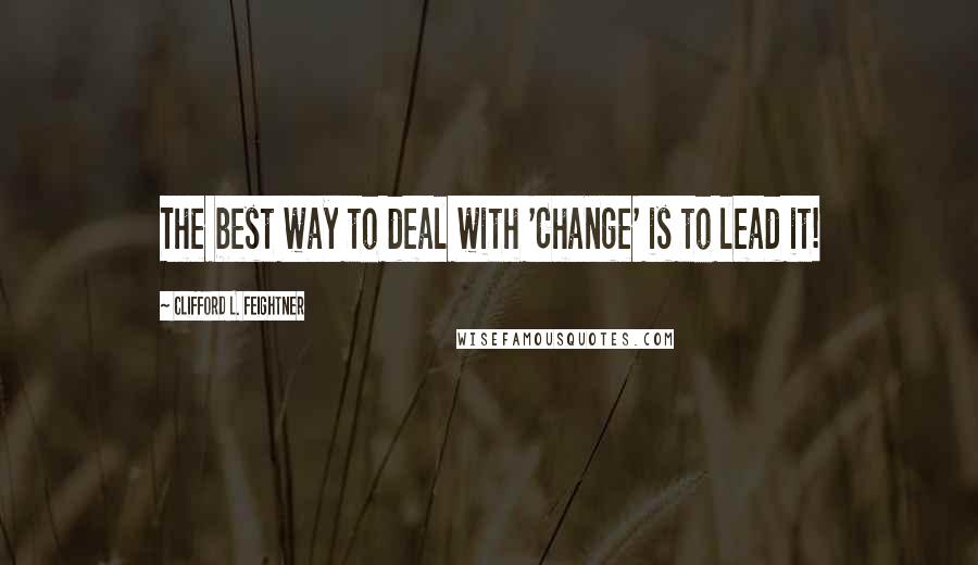 Clifford L. Feightner Quotes: The best way to deal with 'Change' is to lead it!