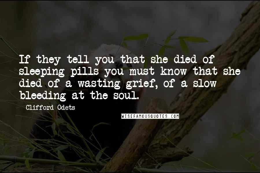 Clifford Odets Quotes: If they tell you that she died of sleeping pills you must know that she died of a wasting grief, of a slow bleeding at the soul.