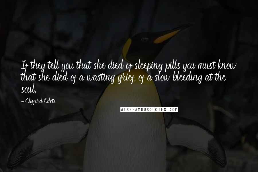 Clifford Odets Quotes: If they tell you that she died of sleeping pills you must know that she died of a wasting grief, of a slow bleeding at the soul.