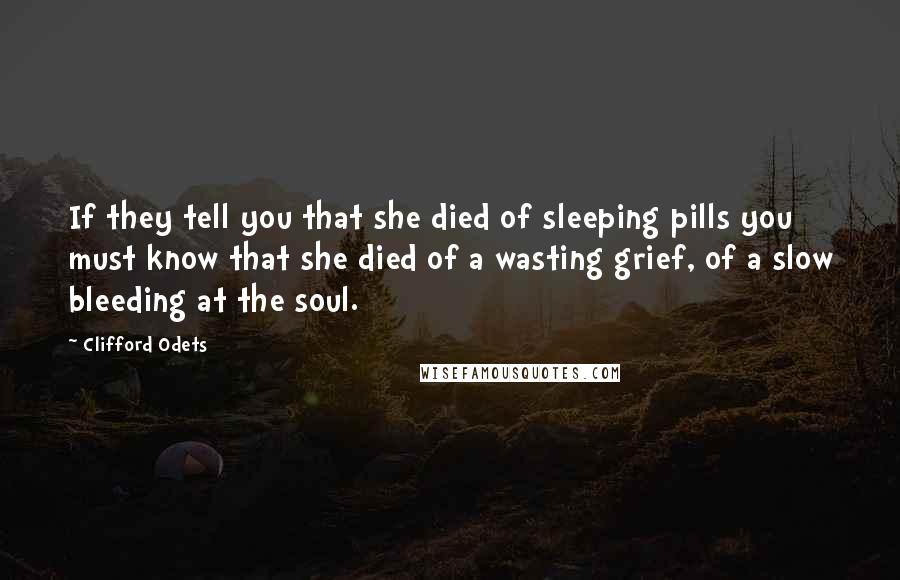 Clifford Odets Quotes: If they tell you that she died of sleeping pills you must know that she died of a wasting grief, of a slow bleeding at the soul.