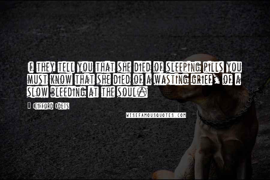 Clifford Odets Quotes: If they tell you that she died of sleeping pills you must know that she died of a wasting grief, of a slow bleeding at the soul.