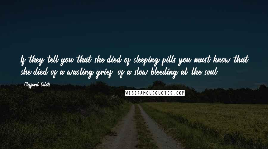 Clifford Odets Quotes: If they tell you that she died of sleeping pills you must know that she died of a wasting grief, of a slow bleeding at the soul.