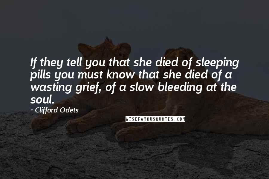 Clifford Odets Quotes: If they tell you that she died of sleeping pills you must know that she died of a wasting grief, of a slow bleeding at the soul.