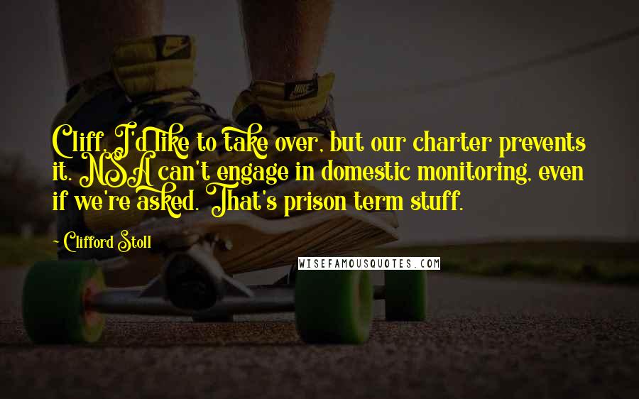 Clifford Stoll Quotes: Cliff, I'd like to take over, but our charter prevents it. NSA can't engage in domestic monitoring, even if we're asked. That's prison term stuff.