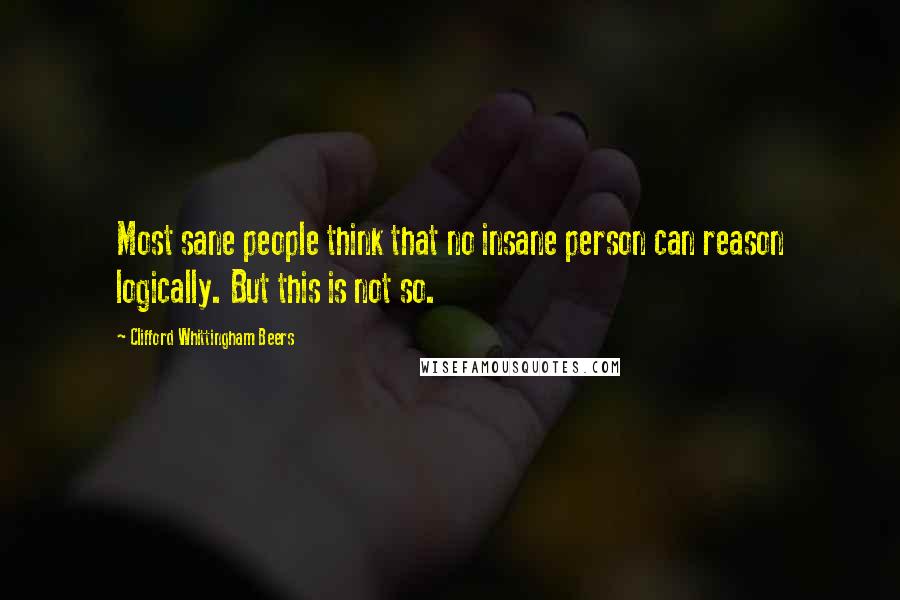 Clifford Whittingham Beers Quotes: Most sane people think that no insane person can reason logically. But this is not so.