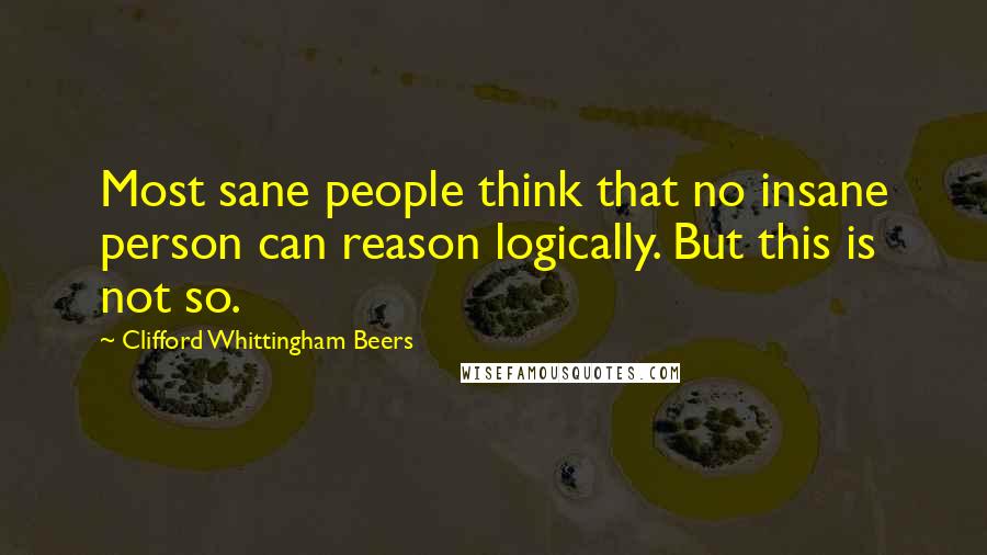 Clifford Whittingham Beers Quotes: Most sane people think that no insane person can reason logically. But this is not so.