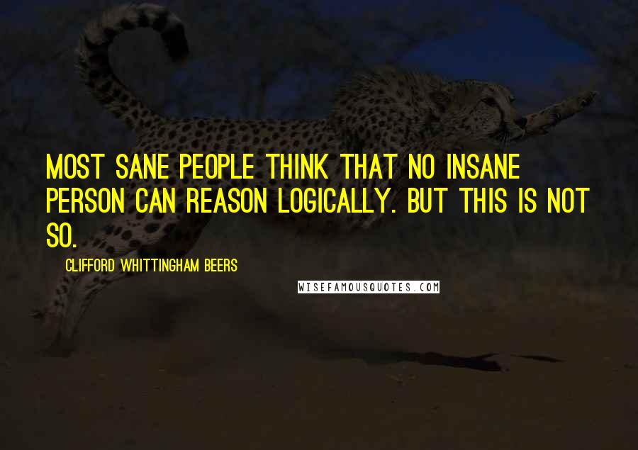 Clifford Whittingham Beers Quotes: Most sane people think that no insane person can reason logically. But this is not so.