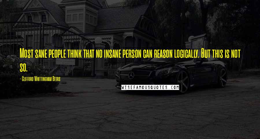 Clifford Whittingham Beers Quotes: Most sane people think that no insane person can reason logically. But this is not so.