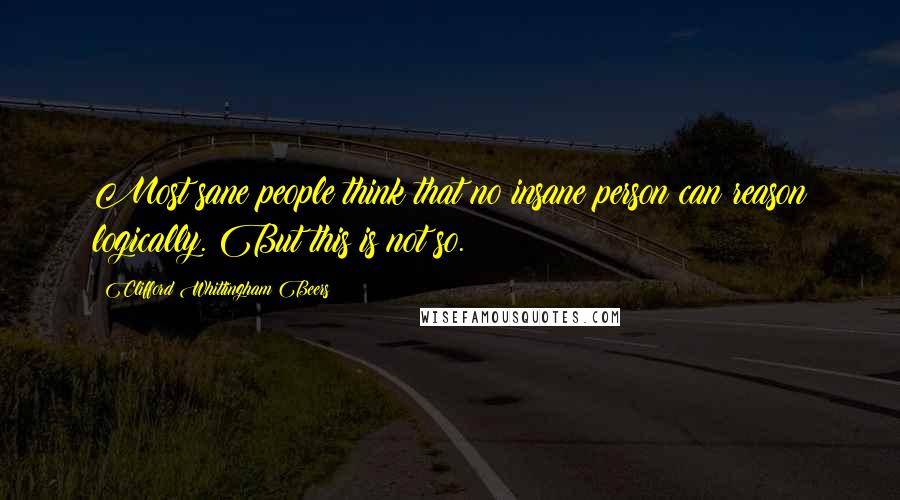 Clifford Whittingham Beers Quotes: Most sane people think that no insane person can reason logically. But this is not so.