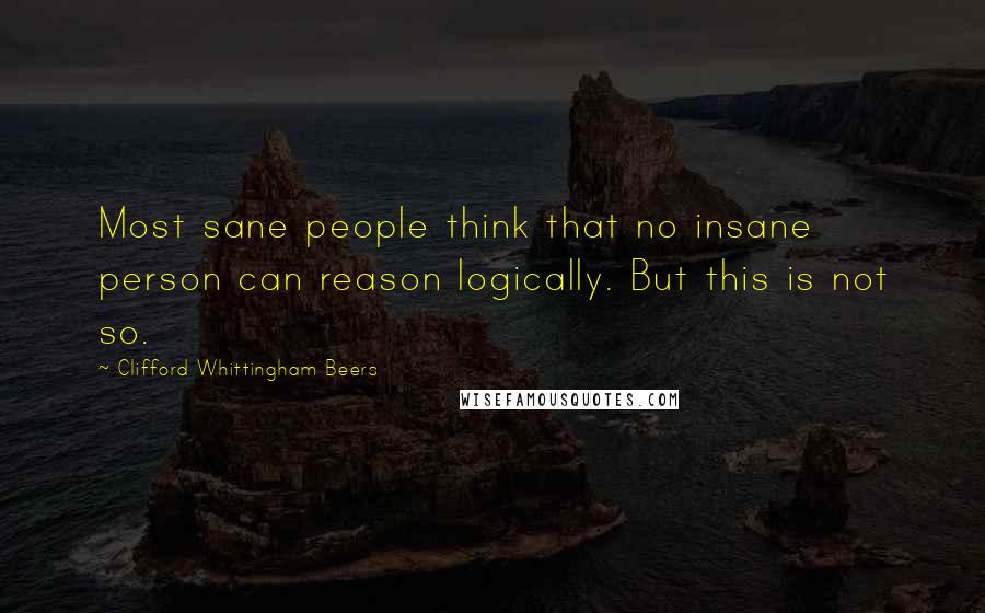 Clifford Whittingham Beers Quotes: Most sane people think that no insane person can reason logically. But this is not so.