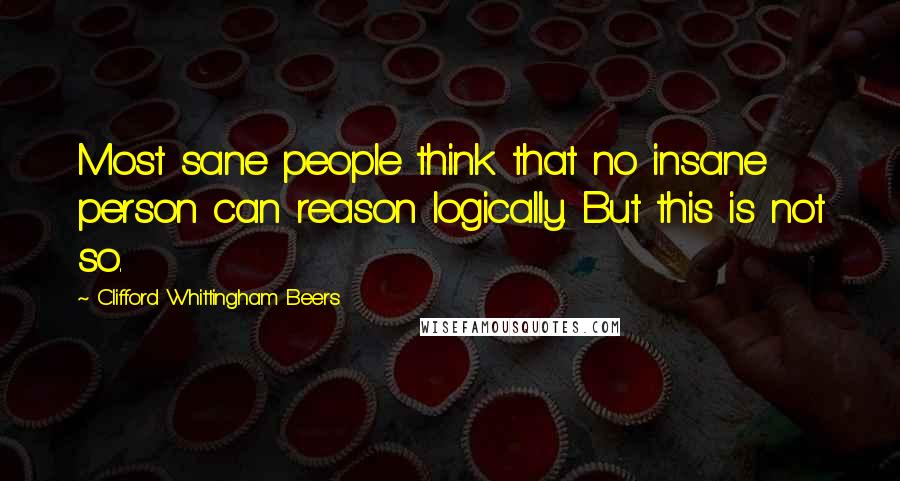 Clifford Whittingham Beers Quotes: Most sane people think that no insane person can reason logically. But this is not so.