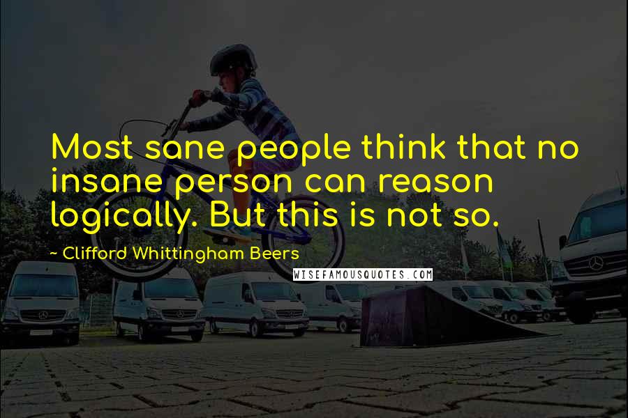 Clifford Whittingham Beers Quotes: Most sane people think that no insane person can reason logically. But this is not so.