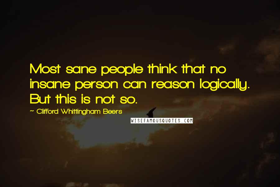 Clifford Whittingham Beers Quotes: Most sane people think that no insane person can reason logically. But this is not so.