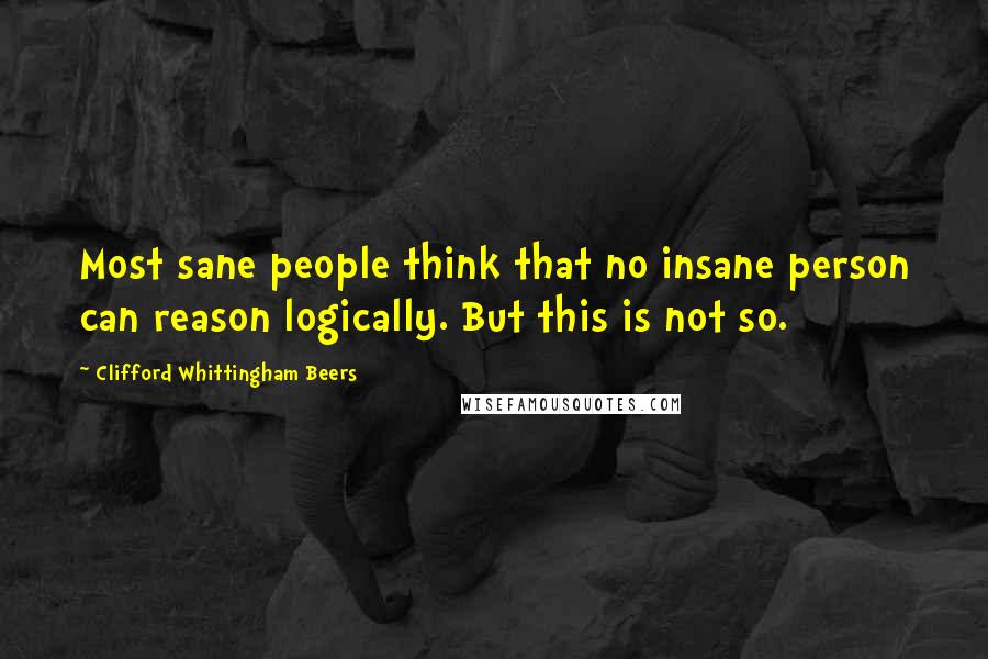 Clifford Whittingham Beers Quotes: Most sane people think that no insane person can reason logically. But this is not so.